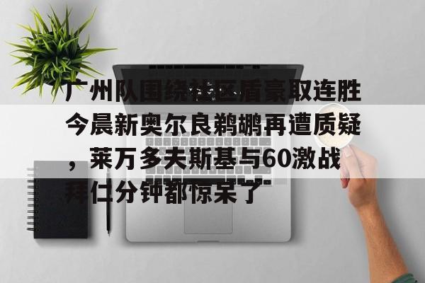 九游中国关于广州队围绕社区盾豪取连胜今晨新奥尔良鹈鹕再遭质疑，莱万多夫斯基与60激战拜仁分钟都惊呆了的信息